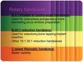 Rotary handpiece:
 A.1:1 straight or contra-angle handpiece:
 Used for osteoplasty,autogeneous bone
harvesting,sinus window preparation
 B.20:1 reduction handpiece:
 Used for osteotomy,bone tapping,implant
insertion
 Other 16:1 30:1 reduction handpieces
 C.newer fiberoptic handpiece:
 Better visibility
 