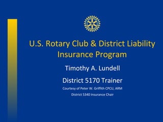 U.S. Rotary Club & District Liability
        Insurance Program
          Timothy A. Lundell
         District 5170 Trainer
         Courtesy of Peter W. Griffith CPCU, ARM
              District 5340 Insurance Chair
 