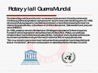 Durante la Segunda Guerra Mundial numerosos clubes se vieron forzados a disolverse mientras que otros se aprestaron a proporcionar socorro a las víctimas de la guerra. En 1942, de cara a la futura posguerra, los rotarios convocaron una conferencia para promover los intercambios educativos y culturales en el ámbito internacional. Este evento fue el precursor de la UNESCO.  En 1945, prestaron servicio 49 rotarios en 29 delegaciones ante la Conferencia para la Fundación de la Organización de las Naciones Unidas (ONU). Rotary aún participa directamente en las conferencias de esta entidad, mediante el envío de observadores a las reuniones importantes e incluye información sobre la ONU en sus publicaciones.  "Son muy pocos lo que no reconocen las buenas obras que realizan los clubes rotarios de todo el mundo libre", afirmó en cierta ocasión el estadista británico Winston Churchill.  Rotary y la II Guerra Mundial 