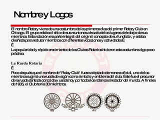 El nombre Rotary viene de una costumbre de los primeros días del primer Rotary Club en Chicago. El grupo rotaba el sitio de sus reuniones a través de los lugares de trabajo de sus miembros. Esta rotación era parte integral del original concepto de su fundador, y estaba diseñada para reclutar miembros con diferentes vocaciones y actividades.      La popularidad y rápido crecimiento de los Clubes Rotarios hicieron esta costumbre algo poco práctico. La Rueda Rotaria     Poco después que el nombre de "Rotay Club" fuese adoptado de manera oficial, uno de los miembros sugirió una rueda de vagón como símbolo y emblema del club. Éste fue el precursor de la rueda dentada conocida y usada hoy por todos los rotarios alrededor del mundo. A finales de 1905, el Club tenía 30 miembros.  Nombre y Logos 