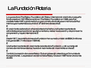 Lo que es ahora The Rotary Foundation del Rotary Internacional creció de un pequeño fondo creado en 1917.  Se convirtió en The Rotary Foundation en 1928, pero fué modesto hasta 1947 cuando recibió un gran número de donativos en memoria de Paul Harris cuya muerte había ocurrido el 27 de Enero de ese año.      El crecimiento acelerado en años recientes le ha hecho una fuente importante de actividades para proporcionar ayuda humanitaria, realzar la educación y de promover la comprensión y la paz internacional.      Desde 1917, las contribuciones a la Fundacion han sumado un total de $824.3 millones incluyendo $61.7 millones en 1994-95.     Una fuente importante del crecimiento reciente de la Fundación, y del aumento del número de miembros rotarios, ha sido el nacimiento del movimiento en Asia.      También la creación de nuevos Rotary Club en países del antes bloque Comunista de Europa Oriental. Los países en donde no había Rotary Clubs en 1987 tienen ahora más de 220.  La Fundación Rotaria 