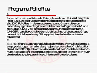   La iniciativa más ambiciosa de Rotary, lanzada en 1985,  es el programa PolioPlus, cuyo objetivo es erradicar la polio de la faz de la Tierra para el año 2000. PolioPlus, implementado en colaboración con gobiernos nacionales y agencias intergubernamentales como la Organización Mundial de la Salud (OMS) y el Fondo de las Naciones Unidas para la Infancia (UNICEF), constituye un vivo ejemplo de los vínculos de cooperación que han establecido los sectores público y privado en la batalla contra esta enfermedad.   PolioPlus  financia vacunas y actividades de vigilancia y movilización social en apoyo de programas nacionales y regionales de erradicación de la polio. Para el año 2005 —fijado como meta para la certificación de la erradicación mundial de la polio— las contribuciones efectuadas por los rotarios en favor de este esfuerzo sobrepasarán los quinientos millones de dólares. Programa PolioPlus 