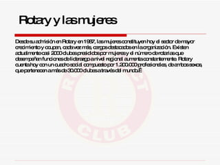 Desde su admisión en Rotary en 1987,   las mujeres constituyen hoy el sector de mayor crecimiento y ocupan, cada vez más, cargos destacados en la organización. Existen actualmente casi 2000 clubes presididos por mujeres y el número de rotarias que desempeñan funciones de liderazgo a nivel regional aumenta constantemente. Rotary cuenta hoy con un cuadro social compuesto por 1.200.000 profesionales, de ambos sexos, que pertenecen a más de 30.000 clubes a través del mundo.  Rotary y las mujeres 