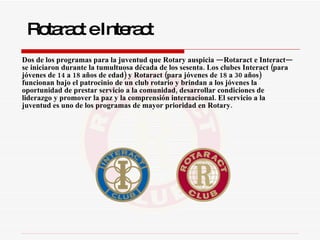   Dos de los programas para la juventud que Rotary auspicia —Rotaract e Interact— se iniciaron durante la tumultuosa década de los sesenta. Los clubes Interact (para jóvenes de 14 a 18 años de edad) y Rotaract (para jóvenes de 18 a 30 años) funcionan bajo el patrocinio de un club rotario y brindan a los jóvenes la oportunidad de prestar servicio a la comunidad, desarrollar condiciones de liderazgo y promover la paz y la comprensión internacional. El servicio a la juventud es uno de los programas de mayor prioridad en Rotary. Rotaract e Interact 