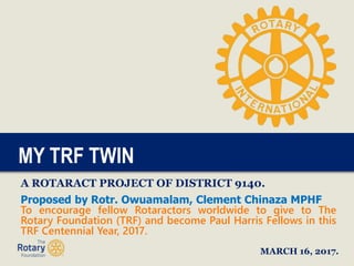 MY TRF TWIN
A ROTARACT PROJECT OF DISTRICT 9140.
Proposed by Rotr. Owuamalam, Clement Chinaza MPHF
To encourage fellow Rotaractors worldwide to give to The
Rotary Foundation (TRF) and become Paul Harris Fellows in this
TRF Centennial Year, 2017.
MARCH 16, 2017.
 