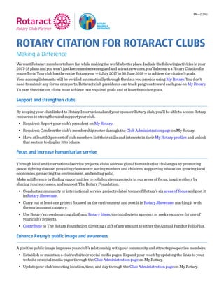 ROTARY CITATION FOR ROTARACT CLUBS
Making a Difference
WewantRotaractmemberstohavefunwhilemakingtheworldabetterplace.Includethefollowingactivitiesinyour
2017-18plansandyouwon’tjustkeepmembersenergizedandattractnewones,you’llalsoearnaRotaryCitationfor
yourefforts.YourclubhastheentireRotaryyear—1July2017to30June2018—toachievethecitation’sgoals.
Your accomplishments will be verified automatically through the data you provide using My Rotary. You don’t
need to submit any forms or reports. Rotaract club presidents can track progress toward each goal on My Rotary.
To earn the citation, clubs must achieve two required goals and at least five other goals.
Support and strengthen clubs
By keeping your club linked to Rotary International and your sponsor Rotary club, you’ll be able to access Rotary
resources to strengthen and support your club.
•	 Required: Report your club’s president on My Rotary.
•	 Required: Confirm the club’s membership roster through the Club Administration page on My Rotary.
•	 Have at least 50 percent of club members list their skills and interests in their My Rotary profiles and unlock
that section to display it to others.
Focus and increase humanitarian service
Through local and international service projects, clubs address global humanitarian challenges by promoting
peace, fighting disease, providing clean water, saving mothers and children, supporting education, growing local
economies, protecting the environment, and ending polio.
Make a difference by finding opportunities to collaborate on projects in our areas of focus, inspire others by
sharing your successes, and support The Rotary Foundation.
•	 Conduct a community or international service project related to one of Rotary’s six areas of focus and post it
in Rotary Showcase.
•	 Carry out at least one project focused on the environment and post it in Rotary Showcase, marking it with
the environment category.
•	 Use Rotary’s crowdsourcing platform, Rotary Ideas, to contribute to a project or seek resources for one of
your club’s projects.
•	 Contribute to The Rotary Foundation, directing a gift of any amount to either the Annual Fund or PolioPlus.
Enhance Rotary’s public image and awareness
A positive public image improves your club’s relationship with your community and attracts prospective members.
•	 Establish or maintain a club website or social media pages. Expand your reach by updating the links to your
website or social media pages through the Club Administration page on My Rotary.
•	 Update your club’s meeting location, time, and day through the Club Administration page on My Rotary.
EN—(1216)
 