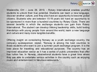 Westerville, OH – June 29, 2019, - Rotary International enables youthful
students to unlock their true potential. Students can learn a new language,
discover another culture, and they also have an opportunity to become global
citizens. Students who are between 15-19 years old have an opportunity to
be sponsored in more than a hundred countries by Rotary Clubs. There are
several benefits in which the exchange students can gain from Rotary
International. The student can develop lifelong leadership skills, build lasting
friendships with young people from around the world, learn a new language
and culture and many more tangible benefits.
Offering insight on considering Norway as a youth exchange country, the
company spokesperson stated, “Norway is among the best countries to
those students who want to join a summer youth exchange program. It is the
best place for travelling and educational purposes. The country has an
improved education sector as it has a series of public universities that offer
free tuition fee. In Norway, international students have a great time where
they are able to undertake various activities in the country such as enjoying
music and entertainment in fabulous restaurants.”
 