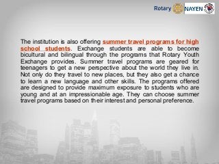The institution is also offering summer travel programs for high
school students. Exchange students are able to become
bicultural and bilingual through the programs that Rotary Youth
Exchange provides. Summer travel programs are geared for
teenagers to get a new perspective about the world they live in.
Not only do they travel to new places, but they also get a chance
to learn a new language and other skills. The programs offered
are designed to provide maximum exposure to students who are
young and at an impressionable age. They can choose summer
travel programs based on their interest and personal preference.
 