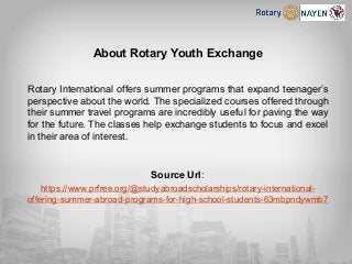 About Rotary Youth Exchange
Rotary International offers summer programs that expand teenager’s
perspective about the world. The specialized courses offered through
their summer travel programs are incredibly useful for paving the way
for the future. The classes help exchange students to focus and excel
in their area of interest.
Source Url:
https://www.prfree.org/@studyabroadscholarships/rotary-international-
offering-summer-abroad-programs-for-high-school-students-63mbpndywmb7
 