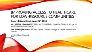 IMPROVING ACCESS TO HEALTHCARE
FOR LOW-RESOURCE COMMUNITIES
Rotary International, June 25th 2018
Dr. William Cherniak MD, MPH, CCFP/DABFM - Executive Director, Bridge to
Health Medical and Dental
Ms. Tina Papacosmas RRDH – Dental Director, Bridge to Health Medical and
Dental
@WilliamCherniak
 