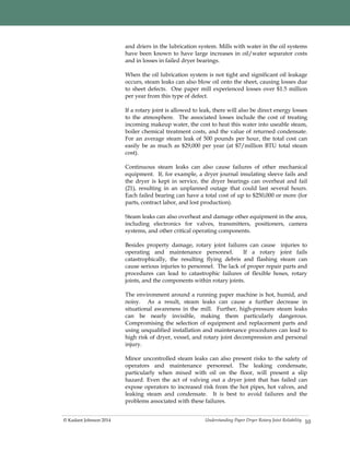 Understanding Paper Dryer Rotary Joint Reliability© Kadant Johnson 2014
and driers in the lubrication system. Mills with water in the oil systems
have been known to have large increases in oil/water separator costs
and in losses in failed dryer bearings.
When the oil lubrication system is not tight and significant oil leakage
occurs, steam leaks can also blow oil onto the sheet, causing losses due
to sheet defects. One paper mill experienced losses over $1.5 million
per year from this type of defect.
If a rotary joint is allowed to leak, there will also be direct energy losses
to the atmosphere. The associated losses include the cost of treating
incoming makeup water, the cost to heat this water into useable steam,
boiler chemical treatment costs, and the value of returned condensate.
For an average steam leak of 500 pounds per hour, the total cost can
easily be as much as $29,000 per year (at $7/million BTU total steam
cost).
Continuous steam leaks can also cause failures of other mechanical
equipment. If, for example, a dryer journal insulating sleeve fails and
the dryer is kept in service, the dryer bearings can overheat and fail
(21), resulting in an unplanned outage that could last several hours.
Each failed bearing can have a total cost of up to $250,000 or more (for
parts, contract labor, and lost production).
Steam leaks can also overheat and damage other equipment in the area,
including electronics for valves, transmitters, positioners, camera
systems, and other critical operating components.
Besides property damage, rotary joint failures can cause injuries to
operating and maintenance personnel. If a rotary joint fails
catastrophically, the resulting flying debris and flashing steam can
cause serious injuries to personnel. The lack of proper repair parts and
procedures can lead to catastrophic failures of flexible hoses, rotary
joints, and the components within rotary joints.
The environment around a running paper machine is hot, humid, and
noisy. As a result, steam leaks can cause a further decrease in
situational awareness in the mill. Further, high-pressure steam leaks
can be nearly invisible, making them particularly dangerous.
Compromising the selection of equipment and replacement parts and
using unqualified installation and maintenance procedures can lead to
high risk of dryer, vessel, and rotary joint decompression and personal
injury.
Minor uncontrolled steam leaks can also present risks to the safety of
operators and maintenance personnel. The leaking condensate,
particularly when mixed with oil on the floor, will present a slip
hazard. Even the act of valving out a dryer joint that has failed can
expose operators to increased risk from the hot pipes, hot valves, and
leaking steam and condensate. It is best to avoid failures and the
problems associated with these failures.
10
 