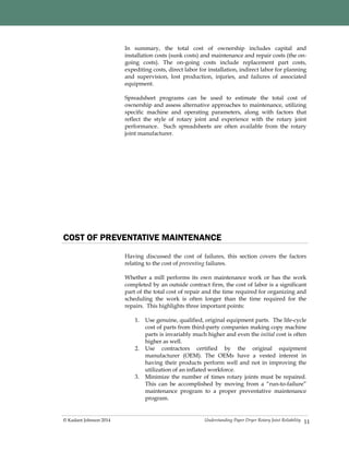 Understanding Paper Dryer Rotary Joint Reliability© Kadant Johnson 2014
In summary, the total cost of ownership includes capital and
installation costs (sunk costs) and maintenance and repair costs (the on-
going costs). The on-going costs include replacement part costs,
expediting costs, direct labor for installation, indirect labor for planning
and supervision, lost production, injuries, and failures of associated
equipment.
Spreadsheet programs can be used to estimate the total cost of
ownership and assess alternative approaches to maintenance, utilizing
specific machine and operating parameters, along with factors that
reflect the style of rotary joint and experience with the rotary joint
performance. Such spreadsheets are often available from the rotary
joint manufacturer.
11
COST OF PREVENTATIVE MAINTENANCE
Having discussed the cost of failures, this section covers the factors
relating to the cost of preventing failures.
Whether a mill performs its own maintenance work or has the work
completed by an outside contract firm, the cost of labor is a significant
part of the total cost of repair and the time required for organizing and
scheduling the work is often longer than the time required for the
repairs. This highlights three important points:
1. Use genuine, qualified, original equipment parts. The life-cycle
cost of parts from third-party companies making copy machine
parts is invariably much higher and even the initial cost is often
higher as well.
2. Use contractors certified by the original equipment
manufacturer (OEM). The OEMs have a vested interest in
having their products perform well and not in improving the
utilization of an inflated workforce.
3. Minimize the number of times rotary joints must be repaired.
This can be accomplished by moving from a “run-to-failure”
maintenance program to a proper preventative maintenance
program.
 