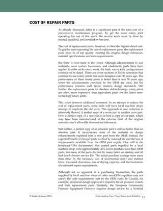 Understanding Paper Dryer Rotary Joint Reliability© Kadant Johnson 2014 13
COST OF REPAIR PARTS
As already discussed, labor is a significant part of the total cost of a
preventative maintenance program. To get the most rotary joint
operating life out of this work, the service work must be done by
trained, qualified, and certified technicians.
The cost of replacement parts, however, is often the highest direct cost.
To get the most operating life out of replacement parts, the replacement
parts must be of top quality, meeting the original design tolerances,
material specifications, and code requirements.
But there is even more to this point. Although advancements in seal
materials, wear surface treatments, and elastomeric parts have been
applied to older style rotary joints, the basic rotary joint configurations
continue to be dated. There are dryer sections in North American that
continue to use rotary joints that were designed over 50 years ago. The
performance of these rotary joints is better than it was 50 years ago,
when the advancements provided by the OEM are used, but the
performance remains well below modern design standards. Still
further, the replacement parts for obsolete, old-technology rotary joints
are often more expensive than equivalent parts for the latest new-
technology rotary joints.
This point deserves additional comment. In an attempt to reduce the
cost of replacement parts, some mills will have local machine shops
attempt to duplicate the old parts. This approach to cost reduction is
inherently flawed. A perfect copy of a worn part is another worn part.
Even a perfect copy of a new part is at best a copy of one part, which
may have been manufactured at the extreme limit of the original
manufacturer’s allowable dimensional tolerances.
Still further, a perfect copy of an obsolete part is still no better than an
obsolete part. It incorporates none of the material or design
enhancements supplied with a new part from the OEM. Instead, the
expected benefit of cheaper parts is offset by reduced life and the loss of
improvement available from the OEM part supply. One mill in the
Southeast USA documented that copied parts supplied by a local
machine shop were approximately 20% lower purchase cost than OEM
parts, but many of the parts did not fit, many failed on startup, and all
had much shorter service life. The initial purchase savings were more
than offset by the increased cost of incremental direct and indirect
labor, increased downtime, loss of drying capacity, and the frustration
of continued repair requirements.
Although not as apparent in a purchasing transaction, the parts
supplied by local machine shops or other non-OEM suppliers may not
satisfy the code requirements met by the OEM parts. In Canada, for
example, provincial design approval is required for all pressure vessels
and their replacement parts. Similarly, the European Community
Pressure Equipment Directive requires design review by a Notified
 