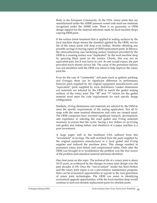 Understanding Paper Dryer Rotary Joint Reliability© Kadant Johnson 2014 14
Body in the European Community. In the USA, rotary joints that are
manufactured under the ASME pressure vessel code must use materials
recognized under the ASME code. There is no guarantee or OEM
design support for the material selections made by local machine shops
copying OEM parts.
If the surface finish treatment that is applied to sealing surfaces by the
local machine shops misses the standard applied by the OEM, service
life of the rotary joints will drop even further, thereby offsetting any
possible savings in buying copies of OEM replacement parts. In Mexico,
the nitrocarburizing case hardening surface treatment provided by the
OEM to a wearing surface was “duplicated” by the local machine shop
by spraying black paint on the surface. Clearly, this was not an
equivalent part, but it was lower in cost. As one would expect, the part
provided much shorter service life. The cause of the premature failures
was not identified until the OEM was asked to help improve the rotary
joint life.
Even for the case of “commodity” soft parts (such as gaskets, packing,
and O-rings), there can be significant difference in performance
between parts supplied by the original equipment manufacturers and
“equivalent” parts supplied by local distributors. Gasket dimensions
and materials are selected by the OEM to match the gasket seating
surfaces of the rotary joint. The “M” and “Y” factors for the gasket
material must meet the code requirements for each specific flange
configuration.
Similarly, O-ring dimensions and materials are selected by the OEM to
meet the specific requirements of the sealing application. Not all O-
rings with the same nominal dimensions and color are created equal.
The OEM companies have invested significant research, development,
and experience in selecting the exact gasket and O-ring materials
necessary to ensure best life cycles. Saving a few dollars on an O-ring
and gasket and risking failure and shutdown of a paper machine is a
poor investment.
A large paper mill in the Southeast USA suffered from this
“investment” in savings. The mill switched from the parts supplied by
the original equipment manufacturer to a local gasket and O-ring
supplier and reduced the purchase price. This change resulted in
premature rotary joint failure and compromised safety. Only after the
OEM was brought in to troubleshoot the problem was the true source
of the problem (sub-standard material selection) identified.
One final point on this topic: The technical life of a rotary joint is about
10-15 years, as evidenced by the changes in rotary joint design over the
past decades (1-19). Once the “run-to-failure” model has been broken
and the rotary joint repair is on a preventative maintenance program,
there can be economical opportunities to upgrade to the next generation
of rotary joint technologies. The OEM can assist in identifying
economical upgrade opportunities, while the local machine shop would
continue to turn out obsolete replacement parts for obsolete joints.
 