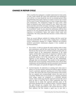 Understanding Paper Dryer Rotary Joint Reliability© Kadant Johnson 2014 15
CHANGE IN REPAIR CYCLE
After a machine has undergone a complete replacement of rotary joints,
as with a major rebuild, the rotary joint replacement and maintenance
costs will be, or at least should be, zero for an extended period. Often
top performing rotary joints will have no repair or service cost or losses
for five years or more. During this time, it is easy to forget about rotary
joint maintenance. The maintenance budget for rotary joints, when
based on historical costs, will be reduced to zero. When some rotary
joints reach their end of life and repair costs begin to appear, there may
be no budget in place to cover more than a few parts, driving the mill to
a “run-to-failure” mode. In cases where the maintenance staff has been
reduced in size, the remaining staff may not have the knowledge and
experience to troubleshoot, repair, and replace critical rotary joint
components. The rotary joints then have become a victim of their own
success.
There are several different methods for dealing with the varied but
somewhat predictable life of rotary joints, ranging from a completely
reactive maintenance program to a highly analytical and proactive
predictive preventative maintenance program. A few examples are
summarized below:
 Run-to-failure. A mill can operate the paper machine with no rotary
joint maintenance until the first rotary joints fail. The rotary joints
that fail are then repaired and a minimal number of repair parts are
stocked, based on the requirements determined in the initial
repairs, and the other rotary joints are repaired or replaced as they
fail. Eventually, the repair pattern settles into one in which a
predictable portion of all of the rotary joints on the machine are
repaired at each shutdown. Most mills use this methodology,
although often not intentionally. The penalty for this approach is
that the total cost of ownership, which includes extra costs for labor
mobilization and demobilization and the associated costs discussed
earlier in this paper, are typically the highest of the options.
 Sectional Upgrades. An alternative to running each rotary joint to
failure is to run the machine until the first failures appear and then
launch a systematic approach, repairing one or two dryer sections
at a time. This reduces the risk of rotary joint failures in the sections
that are repaired and correspondingly reduces the total cost of
ownership. Whether done on an annual or on a regularly scheduled
short outage, repairs are completed in a controlled, planned
manner. Some would argue that this approach increases the cost of
parts (as there is some life left in some components that were
replaced), but in reality this approach alleviates many of the
previously identified risks of running to failure. Until this program
has gone through one complete cycle, there will be a higher
percentage of rotary joint failures in the sections that have not yet
been repaired, but this remains a good way to ease into a
 