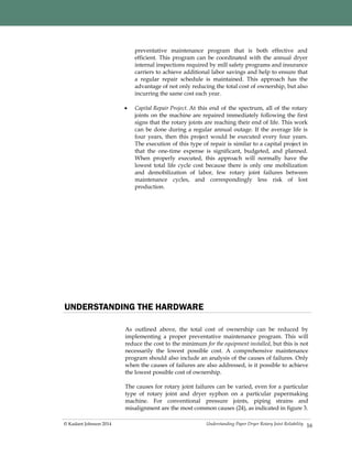 Understanding Paper Dryer Rotary Joint Reliability© Kadant Johnson 2014 16
preventative maintenance program that is both effective and
efficient. This program can be coordinated with the annual dryer
internal inspections required by mill safety programs and insurance
carriers to achieve additional labor savings and help to ensure that
a regular repair schedule is maintained. This approach has the
advantage of not only reducing the total cost of ownership, but also
incurring the same cost each year.
 Capital Repair Project. At this end of the spectrum, all of the rotary
joints on the machine are repaired immediately following the first
signs that the rotary joints are reaching their end of life. This work
can be done during a regular annual outage. If the average life is
four years, then this project would be executed every four years.
The execution of this type of repair is similar to a capital project in
that the one-time expense is significant, budgeted, and planned.
When properly executed, this approach will normally have the
lowest total life cycle cost because there is only one mobilization
and demobilization of labor, few rotary joint failures between
maintenance cycles, and correspondingly less risk of lost
production.
UNDERSTANDING THE HARDWARE
As outlined above, the total cost of ownership can be reduced by
implementing a proper preventative maintenance program. This will
reduce the cost to the minimum for the equipment installed, but this is not
necessarily the lowest possible cost. A comprehensive maintenance
program should also include an analysis of the causes of failures. Only
when the causes of failures are also addressed, is it possible to achieve
the lowest possible cost of ownership.
The causes for rotary joint failures can be varied, even for a particular
type of rotary joint and dryer syphon on a particular papermaking
machine. For conventional pressure joints, piping strains and
misalignment are the most common causes (24), as indicated in figure 3.
 