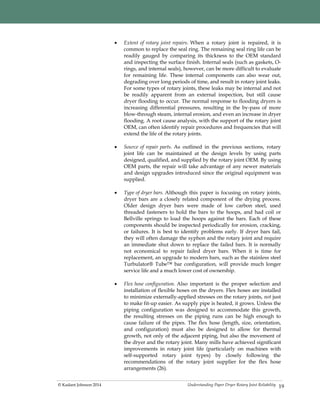 Understanding Paper Dryer Rotary Joint Reliability© Kadant Johnson 2014 19
 Extent of rotary joint repairs. When a rotary joint is repaired, it is
common to replace the seal ring. The remaining seal ring life can be
readily gauged by comparing its thickness to the OEM standard
and inspecting the surface finish. Internal seals (such as gaskets, O-
rings, and internal seals), however, can be more difficult to evaluate
for remaining life. These internal components can also wear out,
degrading over long periods of time, and result in rotary joint leaks.
For some types of rotary joints, these leaks may be internal and not
be readily apparent from an external inspection, but still cause
dryer flooding to occur. The normal response to flooding dryers is
increasing differential pressures, resulting in the by-pass of more
blow-through steam, internal erosion, and even an increase in dryer
flooding. A root cause analysis, with the support of the rotary joint
OEM, can often identify repair procedures and frequencies that will
extend the life of the rotary joints.
 Source of repair parts. As outlined in the previous sections, rotary
joint life can be maintained at the design levels by using parts
designed, qualified, and supplied by the rotary joint OEM. By using
OEM parts, the repair will take advantage of any newer materials
and design upgrades introduced since the original equipment was
supplied.
 Type of dryer bars. Although this paper is focusing on rotary joints,
dryer bars are a closely related component of the drying process.
Older design dryer bars were made of low carbon steel, used
threaded fasteners to hold the bars to the hoops, and had coil or
Bellville springs to load the hoops against the bars. Each of these
components should be inspected periodically for erosion, cracking,
or failures. It is best to identify problems early. If dryer bars fail,
they will often damage the syphon and the rotary joint and require
an immediate shut down to replace the failed bars. It is normally
not economical to repair failed dryer bars. When it is time for
replacement, an upgrade to modern bars, such as the stainless steel
Turbulator® Tube™ bar configuration, will provide much longer
service life and a much lower cost of ownership.
 Flex hose configuration. Also important is the proper selection and
installation of flexible hoses on the dryers. Flex hoses are installed
to minimize externally-applied stresses on the rotary joints, not just
to make fit-up easier. As supply pipe is heated, it grows. Unless the
piping configuration was designed to accommodate this growth,
the resulting stresses on the piping runs can be high enough to
cause failure of the pipes. The flex hose (length, size, orientation,
and configuration) must also be designed to allow for thermal
growth, not only of the adjacent piping, but also the movement of
the dryer and the rotary joint. Many mills have achieved significant
improvements in rotary joint life (particularly on machines with
self-supported rotary joint types) by closely following the
recommendations of the rotary joint supplier for the flex hose
arrangements (26).
 