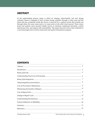 Understanding Paper Dryer Rotary Joint Reliability© Kadant Johnson 2014
CONTENTS
Abstract
Introduction
Rotary Joint Life
Understanding Total Cost of Ownership
Rotary Joint Inspections
Addressing Rotary Joint Failures
Cost of Preventative Maintenance
Minimizing the Number of Repairs
Cost of Repair Parts
Change in Repair Cycle
Understanding the Hardware
Systems Influences on Reliability
Summary
References
3
4
6
7
8
13
15
16
In the papermaking process, paper is dried on rotating, steam-heated, cast iron drying
cylinders. Steam is supplied to each of these drying cylinders through a rotary joint and the
steam that has condensed inside the dryers is removed by a syphon system that extends out
through either the same rotary joint or a rotary joint on the other dryer journal. These rotary
joints and syphons must provide reliable service to minimize unplanned downtime, control
operational costs, and support mill sustainability. This paper discusses factors that contribute to
a successful paper dryer section rotary joint and syphon maintenance program.
ABSTRACT
2
20
21
2
11
12
22
 