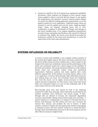 Understanding Paper Dryer Rotary Joint Reliability© Kadant Johnson 2014
 Equipment installation. Not to be ignored are equipment installation
procedures. Often, fasteners are designed to have specific torque
values applied to them to provide the best chance to seal against
the temperatures and pressures involved. Specific gasket designs
are chosen for different sealing application requirements, as no one
gasket is perfect for every application. Sufficient torque values are
required to seat the gaskets and seal the joints. Applying higher
torque values can degrade clamping forces due to over-
compression of gaskets or deformation of flanges and damage to
the newly installed parts. If an original equipment manufacturer
provides torque and gasket specifications, they should be followed
to minimize risk. Ideally, the service work should be provided by
technicians certified by the rotary joint manufacturer or under the
supervision of the rotary joint manufacturer.
20
SYSTEMS INFLUENCES ON RELIABILITY
A review of rotary joint reliability is not complete without mention of
the systems that supply steam to the dryers and drain condensate from
the dryers. Rotary joints and dryer syphons have a direct impact on the
design of the steam and condensate system and the performance of the
steam and condensate system has a direct impact on the reliability of
the joints and syphons. The sizing and physical behavior of the syphons
dictate steam and condensate system sizing and operational
requirements. Stationary syphons and rotary syphons have vastly
different requirements. If the syphons are poorly chosen, either in size
or in application, excessive blow-through, high differential pressures,
and venting steam can result. The two-phase steam and condensate
flow from the dryers can be highly erosive/corrosive to both the
syphon and joint components. For this reason, many rotary joint steam
leaks and component failures are seen on the condensate side of the
steam system and not on the steam side.
Blow-through steam flow rates should be kept to the minimum
required for stable dryer drainage. These minimums are dictated by the
machine operation, dryer hardware, and system design. If blow-
through rates are allowed to increase, the component degradation
increases exponentially. Piping erosion leads to pipe wear and leaks. A
typical response to a leaking pipe is to replace it with pipe that has a
heavier wall thickness, but this reduces the flow area, increases the
internal flow velocity, and escalates the rate of erosion. A better
solution would be to replace the steel piping with stainless steel piping,
to eliminate erosion. The best solution would be to control the blow-
through steam and differential pressures to the levels required and not
allow them to increase to higher levels.
 