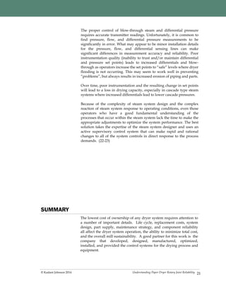 Understanding Paper Dryer Rotary Joint Reliability© Kadant Johnson 2014 21
The proper control of blow-through steam and differential pressure
requires accurate transmitter readings. Unfortunately, it is common to
find pressure, flow, and differential pressure measurements to be
significantly in error. What may appear to be minor installation details
for the pressure, flow, and differential sensing lines can make
significant differences in measurement accuracy and reliability. Poor
instrumentation quality (inability to trust and/or maintain differential
and pressure set points) leads to increased differentials and blow-
through as operators increase the set points to “safe” levels where dryer
flooding is not occurring. This may seem to work well in preventing
“problems”, but always results in increased erosion of piping and parts.
Over time, poor instrumentation and the resulting change in set points
will lead to a loss in drying capacity, especially in cascade type steam
systems where increased differentials lead to lower cascade pressures.
Because of the complexity of steam system design and the complex
reaction of steam system response to operating conditions, even those
operators who have a good fundamental understanding of the
processes that occur within the steam system lack the time to make the
appropriate adjustments to optimize the system performance. The best
solution takes the expertise of the steam system designer and uses an
active supervisory control system that can make rapid and rational
changes to all of the system controls in direct response to the process
demands. (22-23)
SUMMARY
The lowest cost of ownership of any dryer system requires attention to
a number of important details. Life cycle, replacement costs, system
design, part supply, maintenance strategy, and component reliability
all affect the dryer system operation, the ability to minimize total cost,
and the overall mill sustainability. A good partner for this work is the
company that developed, designed, manufactured, optimized,
installed, and provided the control systems for the drying process and
equipment.
 