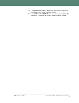 Understanding Paper Dryer Rotary Joint Reliability© Kadant Johnson 2014 23
25. Kadant Johnson Inc. (2014). Major causes of failures of PT-type rotary
joints. Field Service study: Corporate Author.
26. Kadant Johnson Inc. (20109). Flexible hose piping recommendations for
rotary joints. Publication IS-Flexible Hose-4: Corporate Author.
 