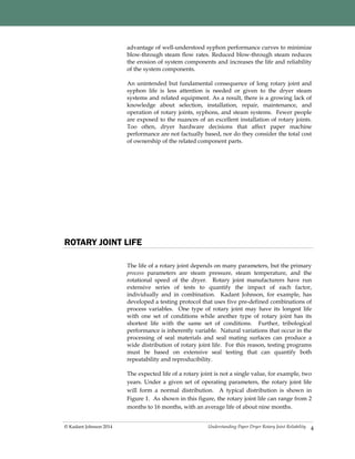 Understanding Paper Dryer Rotary Joint Reliability© Kadant Johnson 2014
advantage of well-understood syphon performance curves to minimize
blow-through steam flow rates. Reduced blow-through steam reduces
the erosion of system components and increases the life and reliability
of the system components.
An unintended but fundamental consequence of long rotary joint and
syphon life is less attention is needed or given to the dryer steam
systems and related equipment. As a result, there is a growing lack of
knowledge about selection, installation, repair, maintenance, and
operation of rotary joints, syphons, and steam systems. Fewer people
are exposed to the nuances of an excellent installation of rotary joints.
Too often, dryer hardware decisions that affect paper machine
performance are not factually based, nor do they consider the total cost
of ownership of the related component parts.
4
ROTARY JOINT LIFE
The life of a rotary joint depends on many parameters, but the primary
process parameters are steam pressure, steam temperature, and the
rotational speed of the dryer. Rotary joint manufacturers have run
extensive series of tests to quantify the impact of each factor,
individually and in combination. Kadant Johnson, for example, has
developed a testing protocol that uses five pre-defined combinations of
process variables. One type of rotary joint may have its longest life
with one set of conditions while another type of rotary joint has its
shortest life with the same set of conditions. Further, tribological
performance is inherently variable. Natural variations that occur in the
processing of seal materials and seal mating surfaces can produce a
wide distribution of rotary joint life. For this reason, testing programs
must be based on extensive seal testing that can quantify both
repeatability and reproducibility.
The expected life of a rotary joint is not a single value, for example, two
years. Under a given set of operating parameters, the rotary joint life
will form a normal distribution. A typical distribution is shown in
Figure 1. As shown in this figure, the rotary joint life can range from 2
months to 16 months, with an average life of about nine months.
 