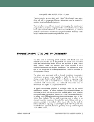 Understanding Paper Dryer Rotary Joint Reliability© Kadant Johnson 2014
Average life = 160 (6) / [52 (10)] = 1.85 years
That is, even for a rotary joint with “good” life of nearly two years,
there will still be on average 10 rotary joints that must be repaired or
replaced at each scheduled shutdown.
There are, however, different models for managing the maintenance
program for rotary joints, ranging from the “run-to-failure” model that
leads to the normal distribution of failures described above, to a formal
predictive preventative maintenance program in which the rotary joints
receive scheduled maintenance before failures occur.
6
UNDERSTANDING TOTAL COST OF OWNERSHIP
The total cost of ownership (TCO) includes both direct costs and
indirect costs over the life of the product. The direct costs associated
with the run-to-failure model include the purchase of parts, direct
labor, contract labor, and indirect labor costs incurred at each
scheduled and some unscheduled shutdowns. The indirect cost is the
cost of lost production, if the lost production is caused or extended by
the equipment failures.
The direct cost associated with a formal predictive preventative
maintenance program would typically be higher for the work done
during a single shutdown, but, with fewer shutdowns requiring work,
the total direct cost is invariably lower. Further, the indirect costs
associated with unscheduled and extended shutdowns can be
eliminated, making the TCO significantly lower.
A typical maintenance program is managed based on an annual
maintenance budget. The annual budget is often established based on
the costs incurred during the previous budget period. In a growing
number of cases, maintenance budgets are cut each year as an incentive
to reduce costs. Mills attempt to minimize maintenance costs to stay
within these budgets. This can lead to running parts to failure in an
attempt to get the maximum life out of the parts. Rotary joints are a
common example of a product where paper mills run the parts to
failure rather than replacing or repairing the parts before they fail. This
“run-to-failure” approach, however, generally ends up with the highest
TCO, not the lowest.
 