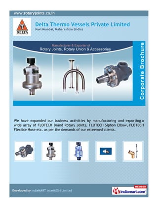 Delta Thermo Vessels Private Limited
           Navi Mumbai, Maharashtra (India)




We have expanded our business activities by manufacturing and exporting a
wide array of FLOTECH Brand Rotary Joints, FLOTECH Siphon Elbow, FLOTECH
Flexible Hose etc. as per the demands of our esteemed clients.
 