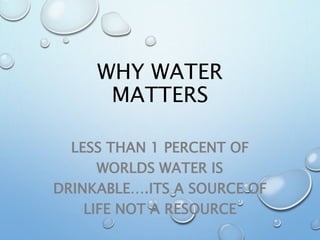 WHY WATER
MATTERS
LESS THAN 1 PERCENT OF
WORLDS WATER IS
DRINKABLE….ITS A SOURCE OF
LIFE NOT A RESOURCE
 