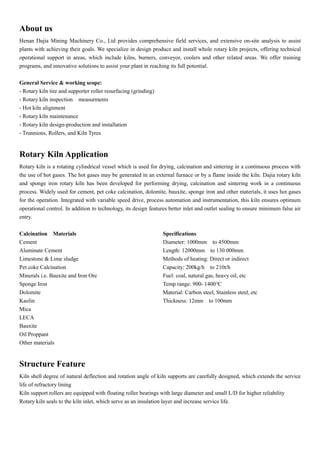 About us
Henan Dajia Mining Machinery Co., Ltd provides comprehensive field services, and extensive on-site analysis to assist
plants with achieving their goals. We specialize in design produce and install whole rotary kiln projects, offering technical
operational support in areas, which include kilns, burners, conveyor, coolers and other related areas. We offer training
programs, and innovative solutions to assist your plant in reaching its full potential.
General Service & working scope:
- Rotary kiln tire and supporter roller resurfacing (grinding)
- Rotary kiln inspection measurments
- Hot kiln alignment
- Rotary kiln maintenance
- Rotary kiln design-production and installation
- Trunnions, Rollers, and Kiln Tyres
Rotary Kiln Application
Rotary kiln is a rotating cylindrical vessel which is used for drying, calcination and sintering in a continuous process with
the use of hot gases. The hot gases may be generated in an external furnace or by a flame inside the kiln. Dajia rotary kiln
and sponge iron rotary kiln has been developed for performing drying, calcination and sintering work in a continuous
process. Widely used for cement, pet coke calcination, dolomite, bauxite, sponge iron and other materials, it uses hot gases
for the operation. Integrated with variable speed drive, process automation and instrumentation, this kiln ensures optimum
operational control. In addition to technology, its design features better inlet and outlet sealing to ensure minimum false air
entry.
Calcination Materials
Cement
Aluminate Cement
Limestone & Lime sludge
Pet coke Calcination
Minerals i.e. Bauxite and Iron Ore
Sponge Iron
Dolomite
Kaolin
Mica
LECA
Bauxite
Oil Proppant
Other materials
Specifications
Diameter: 1000mm to 4500mm
Length: 12000mm to 130 000mm
Methods of heating: Direct or indirect
Capacity: 200kg/h to 210t/h
Fuel: coal, natural gas, heavy oil, etc
Temp range: 900- 1400°C
Material: Carbon steel, Stainless steel, etc
Thickness: 12mm to 100mm
Structure Feature
Kiln shell degree of natural deflection and rotation angle of kiln supports are carefully designed, which extends the service
life of refractory lining
Kiln support rollers are equipped with floating roller bearings with large diameter and small L/D for higher reliability
Rotary kiln seals to the kiln inlet, which serve as an insulation layer and increase service life.
 