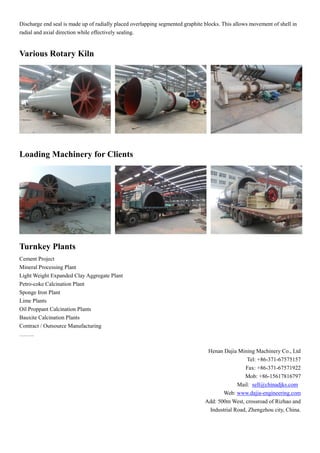 Discharge end seal is made up of radially placed overlapping segmented graphite blocks. This allows movement of shell in
radial and axial direction while effectively sealing.
Various Rotary Kiln
Loading Machinery for Clients
Turnkey Plants
Cement Project
Mineral Processing Plant
Light Weight Expanded Clay Aggregate Plant
Petro-coke Calcination Plant
Sponge Iron Plant
Lime Plants
Oil Proppant Calcination Plants
Bauxite Calcination Plants
Contract / Outsource Manufacturing
……..
Henan Dajia Mining Machinery Co., Ltd
Tel: +86-371-67575157
Fax: +86-371-67571922
Mob: +86-15617816797
Mail: sell@chinadjks.com
Web: www.dajia-engineering.com
Add: 500m West, crossroad of Rizhao and
Industrial Road, Zhengzhou city, China.
 