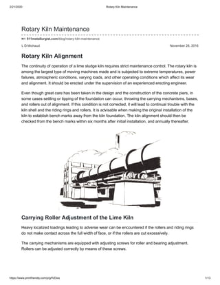 2/21/2020 Rotary Kiln Maintenance
https://www.printfriendly.com/p/g/fVDixs 1/13
L D Michaud November 28, 2016
Rotary Kiln Maintenance
911metallurgist.com/blog/rotary-kiln-maintenance
Rotary Kiln Alignment
The continuity of operation of a lime sludge kiln requires strict maintenance control. The rotary kiln is
among the largest type of moving machines made and is subjected to extreme temperatures, power
failures, atmospheric conditions, varying loads, and other operating conditions which affect its wear
and alignment. It should be erected under the supervision of an experienced erecting engineer.
Even though great care has been taken in the design and the construction of the concrete piers, in
some cases settling or tipping of the foundation can occur, throwing the carrying mechanisms, bases,
and rollers out of alignment. If this condition is not corrected, it will lead to continual trouble with the
kiln shell and the riding rings and rollers. It is advisable when making the original installation of the
kiln to establish bench marks away from the kiln foundation. The kiln alignment should then be
checked from the bench marks within six months after initial installation, and annually thereafter.
Carrying Roller Adjustment of the Lime Kiln
Heavy localized loadings leading to adverse wear can be encountered if the rollers and riding rings
do not make contact across the full width of face, or if the rollers are cut excessively.
The carrying mechanisms are equipped with adjusting screws for roller and bearing adjustment.
Rollers can be adjusted correctly by means of these screws.
 