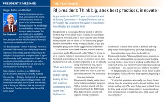 PRESIDENT’S MESSAGE                                       ThE yEAR AhEAD

Bigger, Better, and Bolder!                               RI president: Think big, seek best practices, innovate
                    Rotary is the premier service
                    club organization in the world,       As you embark on the 2010-11 year to continue the work
                    and all Rotarians should be           of Building Communities — Bridging Continents, look to
                    proud of our achievements.            RI President Ray Klinginsmith for support to make Rotary
                    Rotary is now on the world stage
                                                          more effective and enjoyable for all
                    due to PolioPlus, and our public
                    image is better than ever. Yet,       Klinginsmith is encouraging Rotary leaders at all levels
Ray Klinginsmith we should not be spoiled by              to think big. “Think about major projects, because that’s
                    our success at the international      what gives Rotarians pride in their club,” he says. “And if
level, because the real test of success for Rotary is
                                                          those projects also are visible in the community, people
the strength and vitality of our clubs!
                                                          become interested in Rotary and join, if asked. If you get
The Board adopted a revised RI Strategic Plan at its      that cycle going, clubs will be bigger, better, and bolder.”      coordinators to assist their zone’s RI director and help
November 2009 meeting that clearly recognizes the             All Rotarians should seek out best practices to build         keep Rotary running smoothly. (See “Ask the Expert.”)
importance of our clubs, and the first priority of the    upon what works, Klinginsmith adds. “What I’m trying to              Innovation also comes from the local level,
new plan is to support and strengthen clubs. I agree      do is create a culture of innovation where we can take a          Klinginsmith insists. “Clubs and districts can innovate on
wholeheartedly, and I have appointed 41 new Rotary        fresh look at everything we do, to see whether or not it’s a      their own by looking at their own practices and sending
coordinators to provide assistance to our clubs           best practice or just a traditional practice. If we are already   word up the line about what is working well for them. It’s
and districts. Simply stated, their job is to help the                             doing it in the best way, I don’t        very much a two-way street between Rotary International
district governors to help the clubs.                     “Clubs and districts     want to disturb it. But if we can        and the clubs — you cannot have one without the other.”
Rotary lives and breathes in our 33,000 clubs,            can innovate             find a better way to do it, then we         To Klinginsmith, success depends on all Rotary leaders
and it is the clubs that improve lives by Building                                 need to start some new traditions.”      knowing their role and how to work together, beginning at
                                                          on their own by
Communities — Bridging Continents. If we succeed                                       One new initiative                   the club level.
in helping our clubs to become Bigger, Better, and        looking at their         Klinginsmith already has in place           “It’s the club presidents who really run Rotary. I want
Bolder in the next year, then it is clear that the best   own practices            is the Rotary coordinator program.       to help them do what they want to do and facilitate their
days of Rotary are still ahead. We are fortunate to                                With a mission aligned with the          service as they see it,” he says. “I also want to thank them
be Rotarians! Together, we can make the world a
                                                          and sending word
                                                                                   three priorities of the RI Strategic     for their work and give them whatever suggestions I can
better place!                                             up the line.”            Plan, RCs will work closely with         from my experience to make their job a little easier and
                                                          Ray Klinginsmith         regional Rotary Foundation               more effective.”
 