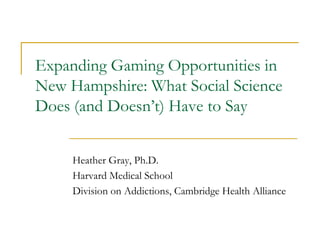 Expanding Gaming Opportunities in
New Hampshire: What Social Science
Does (and Doesn’t) Have to Say


     Heather Gray, Ph.D.
     Harvard Medical School
     Division on Addictions, Cambridge Health Alliance
 