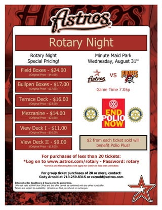 Rotary Night
              Rotary Night                                                      Minute Maid Park
             Special Pricing!                                                 Wednesday, August 31st
      Field Boxes - $24.00
               (Original Price - $41.00)
                                                                                                   vs
   Bullpen Boxes - $17.00                                                                          .
               (Original Price - $27.00)
                                                                                       Game Time 7:05p

    Terrace Deck - $16.00
               (Original Price - $23.00)


       Mezzanine - $14.00
               (Original Price - $21.00)



     View Deck I - $11.00
               (Original Price - $16.00)


      View Deck II - $9.00                                                   $2 from each ticket sold will
               (Original Price - $13.00)                                          benefit Polio Plus!

                 For purchases of less than 20 tickets:
         *Log on to www.astros.com/rotary - Password: rotary
                               *Service and Handling fees will apply for orders of less than 20 tickets


                           For group ticket purchases of 20 or more, contact:
                          Cody Arnold at 713.259.8315 or carnold@astros.com
Internet order deadline is 2 hours prior to game time.
Offer not valid at MMP Box Office and this offer cannot be combined with any other ticket offer.
Tickets are subject to availability. All sales are final, no refunds or exchanges.
 