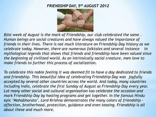 FRIENDSHIP DAY, 5th AUGUST 2012




8)Ist week of August is the mark of Friendship, our club celebrated the same .
Human beings are social creatures and have always valued the importance of
friends in their lives. There is not much literature on Friendship Day history as we
celebrate today. However, there are numerous folktales and several instance in
mythological legends that shows that friends and friendship have been valued since
the beginning of civilized world. As an intrinsically social creature, men love to
make friends to further this process of socialization.

To celebrate this noble feeling it was deemed fit to have a day dedicated to friends
and friendship. This beautiful idea of celebrating Friendship Day was joyfully
accepted by several other countries across the world. And today, many countries
including India, celebrate the first Sunday of August as Friendship Day every year.
Lot many other social and cultural organization too celebrate the occasion and
mark Friendship Day by hosting programs and get together. In the famous Hindu
epic „Mahabharata‟, Lord Krishna demonstrates the many colors of friendship -
affection, brotherhood, protection, guidance and even teasing. Friendship is all
about these and much more.
 