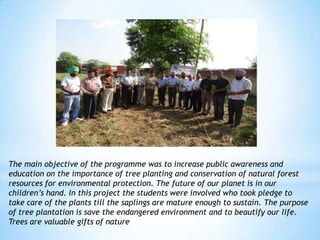 The main objective of the programme was to increase public awareness and
education on the importance of tree planting and conservation of natural forest
resources for environmental protection. The future of our planet is in our
children‟s hand. In this project the students were involved who took pledge to
take care of the plants till the saplings are mature enough to sustain. The purpose
of tree plantation is save the endangered environment and to beautify our life.
Trees are valuable gifts of nature
 