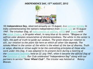 INDEPENDENCE DAY, 15TH AUGUST, 2012




10) Independence Day, observed annually on 15 August, is a national holiday in
India commemorating the nation's independence from British rule on 15 August
1947. The tricolour flag, of India consists of saffron, white and green; with
the Ashok Chakra, a 24-spoke wheel, in navy blue at its centre. “Bhagwa or the
saffron color denotes renunciation of disinterestedness. The white in the center is
light, the path of truth to guide our conduct. The green shows our relation to
soil, our relation to the plant life here on which all other life depends. The
Ashoka Wheel in the center of the white is the wheel of the law of dharma. Truth
or satya, dharma or virtue ought to be the controlling principles of those who
work under this flag. It was adopted in its present form during a meeting of
the Constituent Assembly held on 22 July 1947, when it became the official flag of
the Dominion of India. Our Club celebrated “Independence Day” along with our
partners in service “Inner Wheel Club”. The tricolor was hoisted at Rotary
Bhavan.
 