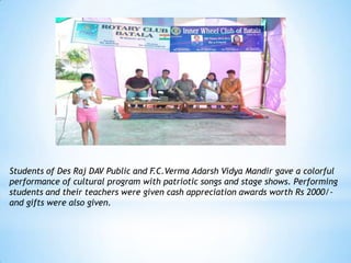 Students of Des Raj DAV Public and F.C.Verma Adarsh Vidya Mandir gave a colorful
performance of cultural program with patriotic songs and stage shows. Performing
students and their teachers were given cash appreciation awards worth Rs 2000/-
and gifts were also given.
 