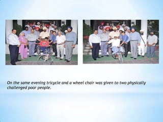 On the same evening tricycle and a wheel chair was given to two physically
challenged poor people.
 