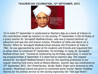 TEACHERS DAY CELEBRATION, 12th SEPTEMBER, 2012




12) In India 5th September is celebrated as Teachers Day as a mark of tribute to
the contribution made by teachers to the society. 5th September is the birthday of
a great teacher Dr. Sarvapalli Radhakrishnan, who was a staunch believer of
education and was the well known scholar, President of India and above all a
Teacher. When Dr. Sarvapalli Radhakrishnan became the President of India in
1962, he was approached by some of his students and friends and requested him
to allow them to celebrate 5th September, his birthday. In reply, Dr. Sarvapalli
Radhakrishnan said, “Instead of celebrating my birthday separately, it would be
my proud privilege if September 5 is observed as teachers day. The request
showed Dr. Sarvapalli Radhakrishnan‟s love for the teaching profession In our
regular meeting held every week at Rotary Bhavan, teacher day was celebrated on
12th September 2012. Shri Vinod Kumar, Sardar Dalbir Singh were honored on this
occasion. Vocational award was given to renowned social worker Master Kuldeep
Sharma for his selfless service to the society especially the “Old Age Home”.
 