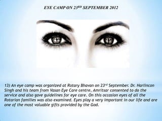 EYE CAMP ON 23RD SEPTEMBER 2012




13) An eye camp was organized at Rotary Bhavan on 23rd September. Dr. Harlincon
Singh and his team from Vasan Eye Care centre, Amritsar consented to do the
service and also gave guidelines for eye care. On this occasion eyes of all the
Rotarian families was also examined. Eyes play a very important in our life and are
one of the most valuable gifts provided by the God.
 