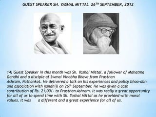 GUEST SPEAKER SH. YASHAL MITTAL 26TH SEPTEMBER, 2012




14) Guest Speaker in this month was Sh. Yashal Mittal, a follower of Mahatma
Gandhi and a disciple of Swmai Vinobha Bhava from Prasthan
Ashram, Pathankot. He delivered a talk on his experiences and policy bhoo-dan
and association with gandhiji on 26th September. He was given a cash
contribution of Rs. 21,00/- to Prasthan Ashram. It was really a great opportunity
for all of us to spend time with Sh. Yashal Mittal as he provided with moral
values. It was     a different and a great experience for all of us.
 