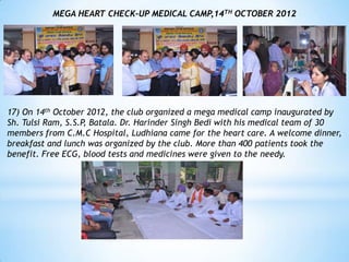 MEGA HEART CHECK-UP MEDICAL CAMP,14TH OCTOBER 2012




17) On 14th October 2012, the club organized a mega medical camp inaugurated by
Sh. Tulsi Ram, S.S.P, Batala. Dr. Harinder Singh Bedi with his medical team of 30
members from C.M.C Hospital, Ludhiana came for the heart care. A welcome dinner,
breakfast and lunch was organized by the club. More than 400 patients took the
benefit. Free ECG, blood tests and medicines were given to the needy.
 