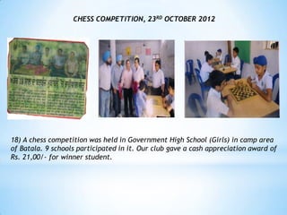 CHESS COMPETITION, 23RD OCTOBER 2012




18) A chess competition was held in Government High School (Girls) in camp area
of Batala. 9 schools participated in it. Our club gave a cash appreciation award of
Rs. 21,00/- for winner student.
 