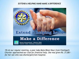 EXTEND A HELPING HAND MAKE A DIFFERENCE




19) At our regular meeting, a poor lady Mata Bhavi Kaur from Fatehgarh
Churian approached our club for financial help. She was given Rs. 21,00/-
for her son who was discharged from hospital.
 