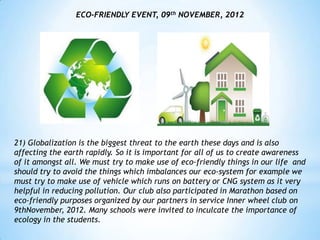 ECO-FRIENDLY EVENT, 09th NOVEMBER, 2012




21) Globalization is the biggest threat to the earth these days and is also
affecting the earth rapidly. So it is important for all of us to create awareness
of it amongst all. We must try to make use of eco-friendly things in our life and
should try to avoid the things which imbalances our eco-system for example we
must try to make use of vehicle which runs on battery or CNG system as it very
helpful in reducing pollution. Our club also participated in Marathon based on
eco-friendly purposes organized by our partners in service Inner wheel club on
9thNovember, 2012. Many schools were invited to inculcate the importance of
ecology in the students.
 