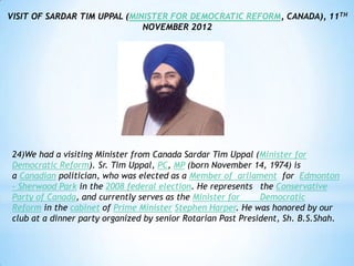 VISIT OF SARDAR TIM UPPAL (MINISTER FOR DEMOCRATIC REFORM, CANADA), 11TH
                              NOVEMBER 2012




 24)We had a visiting Minister from Canada Sardar Tim Uppal (Minister for
 Democratic Reform). Sr. Tim Uppal, PC, MP (born November 14, 1974) is
 a Canadian politician, who was elected as a Member of arliament for Edmonton
 - Sherwood Park in the 2008 federal election. He represents the Conservative
 Party of Canada, and currently serves as the Minister for     Democratic
 Reform in the cabinet of Prime Minister Stephen Harper. He was honored by our
 club at a dinner party organized by senior Rotarian Past President, Sh. B.S.Shah.
 