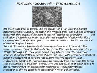 FIGHT AGAINST CHOLERA, 14TH – 15TH NOVEMBER, 2012




22) In the slum areas of Batala, Cholera spread like a fire. 2000 ORS powder
packets were distributed by the club in the effected areas. The club also organized
a talk with the students of 3 schools in these effected areas on hygiene         and
sanitation. Cholera is acute, secretory diarrhea caused by infection with Vibrio
cholera of the O1 or O139 serogroup. It is endemic in more than 50 countries and
also causes large epidemics.
Since 1817, seven cholera pandemics have spread to much of the world. The
seventh pandemic began in 1961 and aﬀects 3–5 million people each year, killing
120000. Although mild cholera can be indistinguishable from other diarrheal
illnesses, the presentation of severe cholera is distinct, with pronounced diarrheal
purging. Management of patients with cholera involves aggressive ﬂuid
replacement; eﬀective therapy can decrease mortality from more than 50% to less
than 0·2%. Antibiotic treatment decreases volume and duration of diarrhea by 50%
and is recommended for patients with moderate to severe dehydration.
Prevention of cholera depends on access to safe water and sanitation.
 