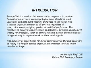 INTRODUCTION
Rotary Club is a service club whose stated purpose is to provide
humanitarian services, encourage high ethical standards in all
vocations, and help build goodwill and peace in the world. It is
a secular organization open to all persons regardless of
race, color, creed, religion, gender, or political preference. The
members of Rotary Clubs are known as Rotarians. Members usually meet
weekly for breakfast, lunch or dinner, which is a social event as well as
an opportunity to organize work on their service goals.

It is a matter of great honor for me to serve rotary as the club secretary
as rotary is a helpful service organization to render services to the
neediest at large.


                                                    Mr. Parmjit Singh Gill
                                            Rotary Club Secretary, Batala
 
